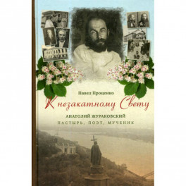 К незакатному Свету. Анатолий Жураковский: пастырь, поэт, мученик, 1897-1937