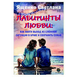 Лабиринты любви: как найти выход из сложных ситуаций в браке и сохранить семью