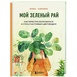 Мой зеленый рай. Как перестать волноваться и стать счастливым цветоводом