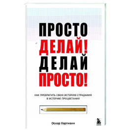 Просто делай! Делай просто! Как превратить свою историю страдания в историю процветания