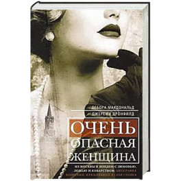 Очень опасная женщина. Из Москвы в Лондон с любовью, ложью и коварством: биография шпионки, влюблявшей в себя гениев